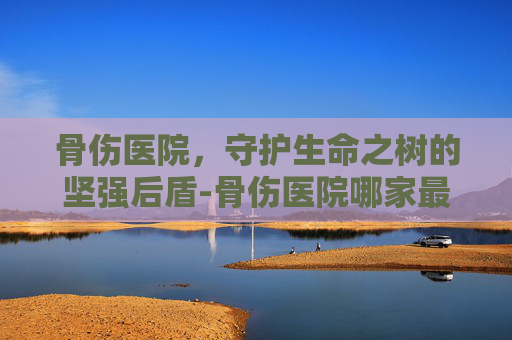 骨伤医院，守护生命之树的坚强后盾-骨伤医院哪家最好