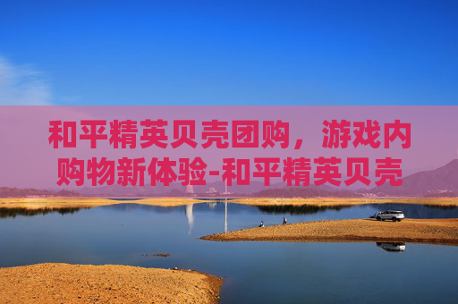 和平精英贝壳团购，游戏内购物新体验-和平精英贝壳团购多少钱