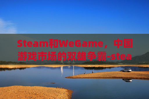 Steam和WeGame，中国游戏市场的双雄争霸-steam和wegame的三角洲有什么区别