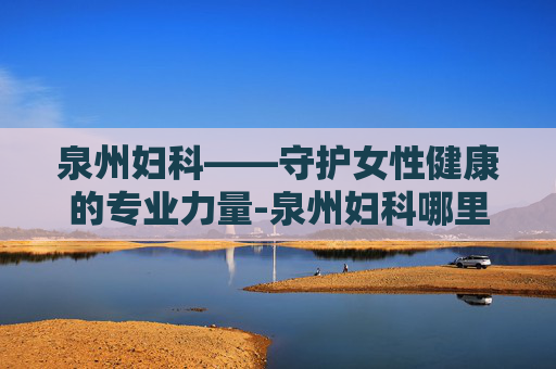 泉州妇科——守护女性健康的专业力量-泉州妇科哪里好