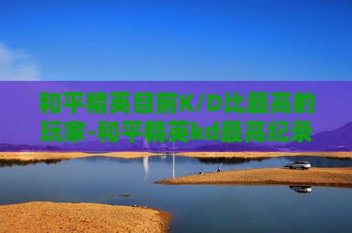 和平精英目前K/D比最高的玩家-和平精英kd最高纪录是谁