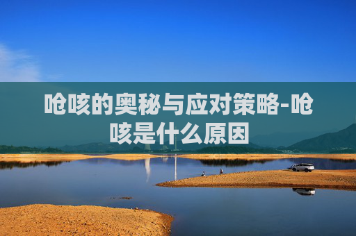 呛咳的奥秘与应对策略-呛咳是什么原因