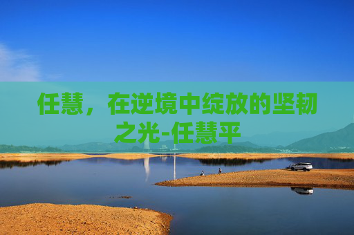 任慧，在逆境中绽放的坚韧之光-任慧平