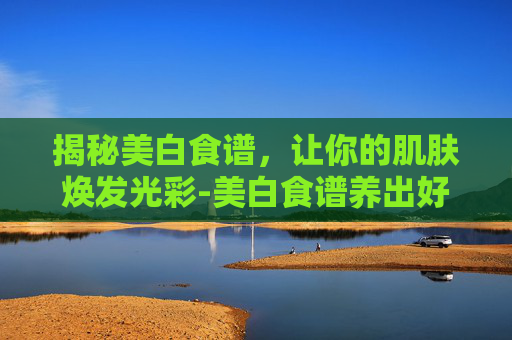 揭秘美白食谱，让你的肌肤焕发光彩-美白食谱养出好皮肤