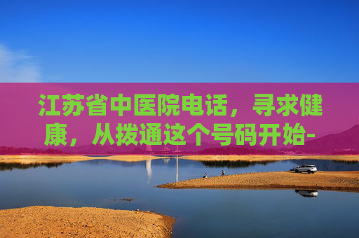 江苏省中医院电话，寻求健康，从拨通这个号码开始-江苏省中医院电话咨询电话