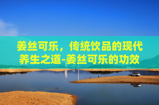 姜丝可乐，传统饮品的现代养生之道-姜丝可乐的功效和作用