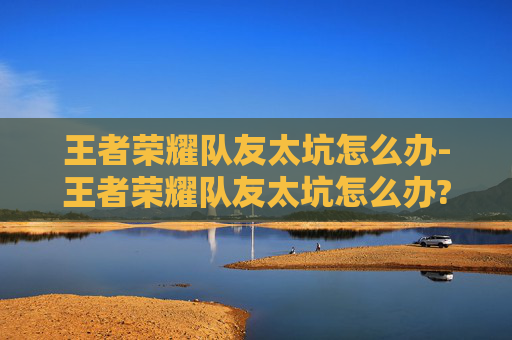 王者荣耀队友太坑怎么办-王者荣耀队友太坑怎么办?如何调整心态或提升单排胜率?