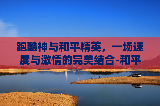 跑酷神与和平精英，一场速度与激情的完美结合-和平精英跑酷视成神之路