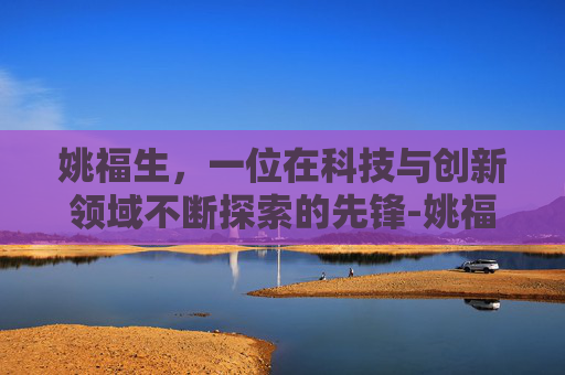 姚福生，一位在科技与创新领域不断探索的先锋-姚福生简介