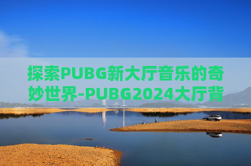 探索PUBG新大厅音乐的奇妙世界-PUBG2024大厅背景音乐