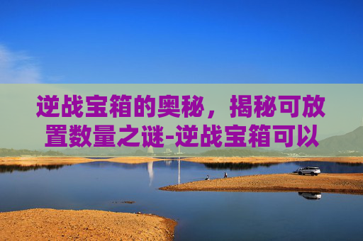 逆战宝箱的奥秘，揭秘可放置数量之谜-逆战宝箱可以放多少个钥匙