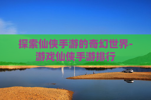 探索仙侠手游的奇幻世界-游戏仙侠手游排行
