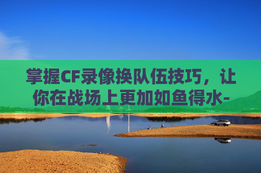 掌握CF录像换队伍技巧，让你在战场上更加如鱼得水-cf录像怎么换队伍位置