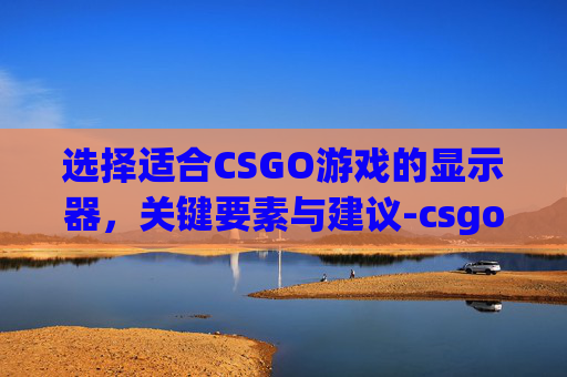 选择适合CSGO游戏的显示器，关键要素与建议-csgo显示器推荐学生党平民