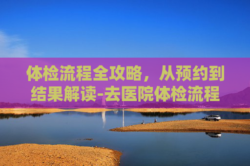 体检流程全攻略，从预约到结果解读-去医院体检流程入职体检