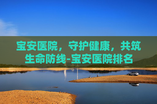 宝安医院，守护健康，共筑生命防线-宝安医院排名