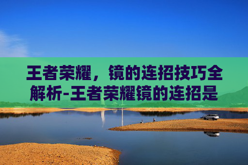 王者荣耀，镜的连招技巧全解析-王者荣耀镜的连招是什么 顺序
