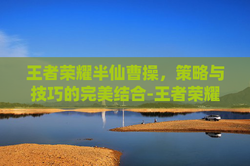 王者荣耀半仙曹操，策略与技巧的完美结合-王者荣耀半仙曹操怎么玩