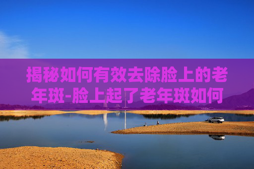 揭秘如何有效去除脸上的老年斑-脸上起了老年斑如何去掉