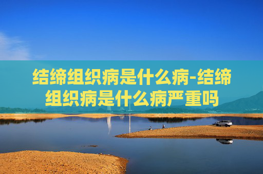 结缔组织病是什么病-结缔组织病是什么病严重吗