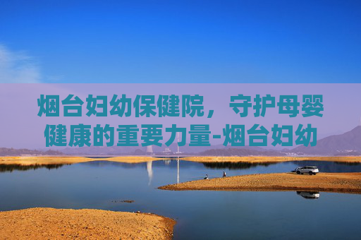 烟台妇幼保健院，守护母婴健康的重要力量-烟台妇幼保健院地址在哪