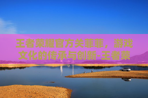 王者荣耀官方关菲菲，游戏文化的传承与创新-王者荣耀官方关菲菲在哪直播