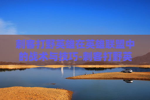刺客打野英雄在英雄联盟中的战术与技巧-刺客打野英雄