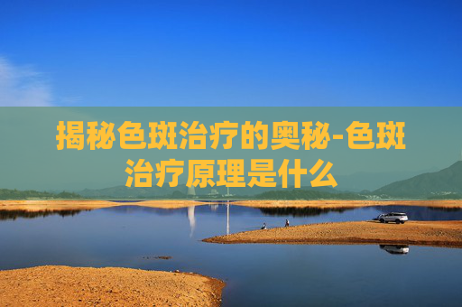 揭秘色斑治疗的奥秘-色斑治疗原理是什么