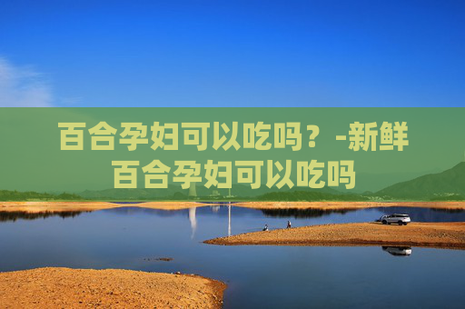 百合孕妇可以吃吗？-新鲜百合孕妇可以吃吗