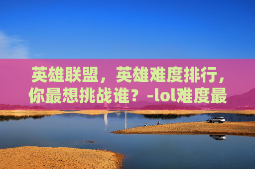 英雄联盟，英雄难度排行，你最想挑战谁？-lol难度最高十大英雄