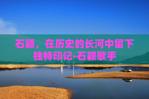 石颖，在历史的长河中留下独特印记-石颖歌手