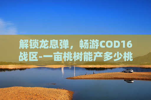 解锁龙息弹，畅游COD16战区-一亩桃树能产多少桃胶