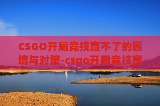 CSGO开局竞技赢不了的困境与对策-csgo开局竞技赢不了