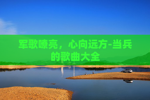 军歌嘹亮，心向远方-当兵的歌曲大全