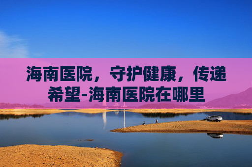 海南医院，守护健康，传递希望-海南医院在哪里
