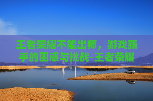 王者荣耀不能出师，游戏新手的困惑与挑战-王者荣耀不能出师的英雄