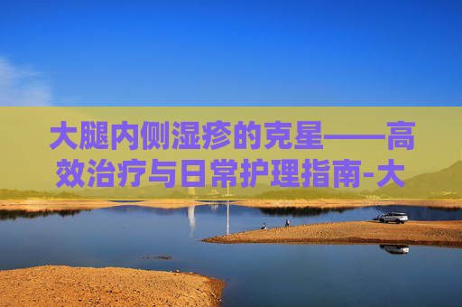 大腿内侧湿疹的克星——高效治疗与日常护理指南-大腿内侧湿疹涂什么药膏