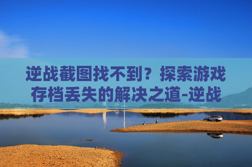逆战截图找不到？探索游戏存档丢失的解决之道-逆战截图找不到怎么回事