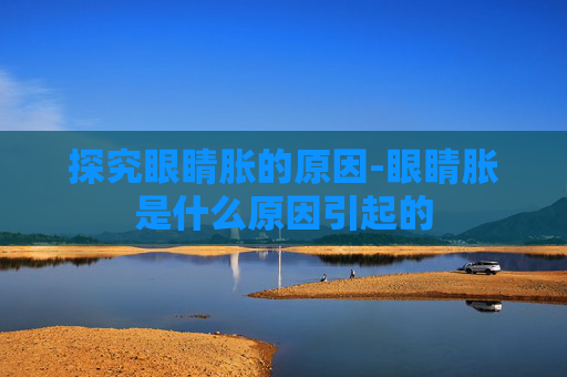 探究眼睛胀的原因-眼睛胀是什么原因引起的