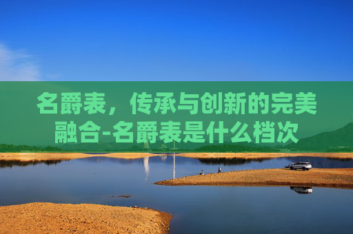 名爵表，传承与创新的完美融合-名爵表是什么档次