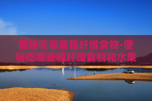 便秘吃哪些粗纤维食物-便秘吃哪些粗纤维食物和水果