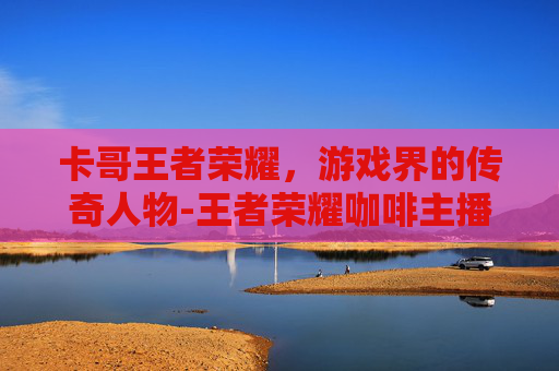 卡哥王者荣耀，游戏界的传奇人物-王者荣耀咖啡主播