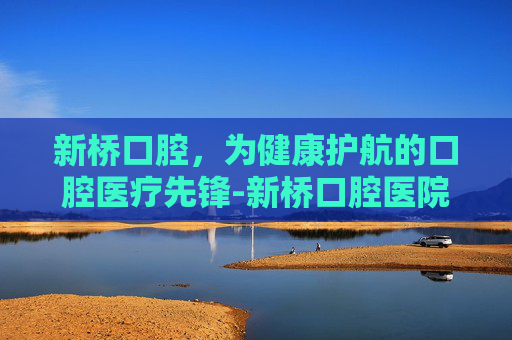 新桥口腔，为健康护航的口腔医疗先锋-新桥口腔医院