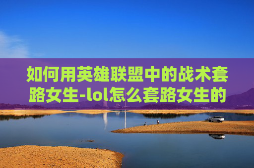 如何用英雄联盟中的战术套路女生-lol怎么套路女生的名字