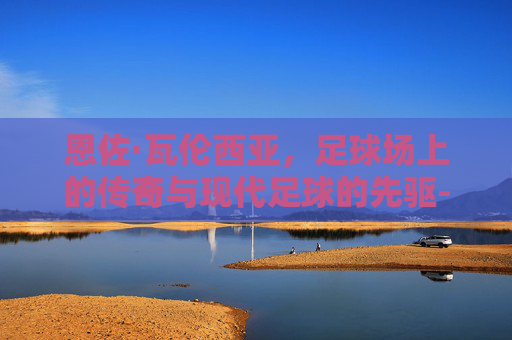 恩佐·瓦伦西亚，足球场上的传奇与现代足球的先驱-恩佐瓦伦蒂娜西班牙度假照
