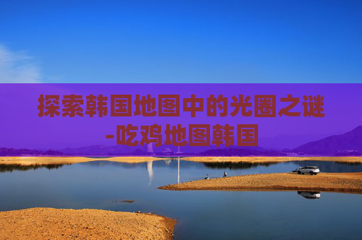 探索韩国地图中的光圈之谜-吃鸡地图韩国