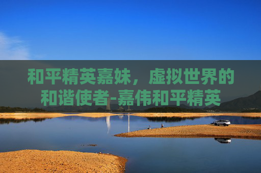 和平精英嘉妹，虚拟世界的和谐使者-嘉伟和平精英