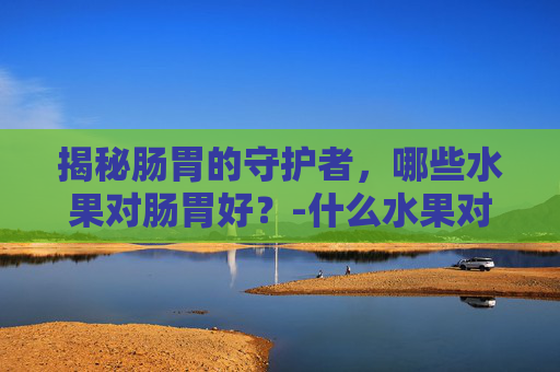 揭秘肠胃的守护者，哪些水果对肠胃好？-什么水果对肠胃好更养胃