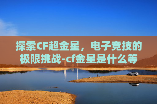 探索CF超金星，电子竞技的极限挑战-cf金星是什么等级
