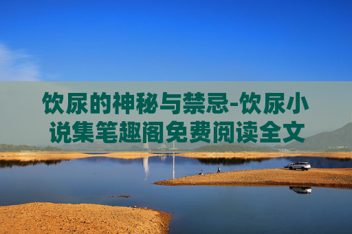 饮尿的神秘与禁忌-饮尿小说集笔趣阁免费阅读全文